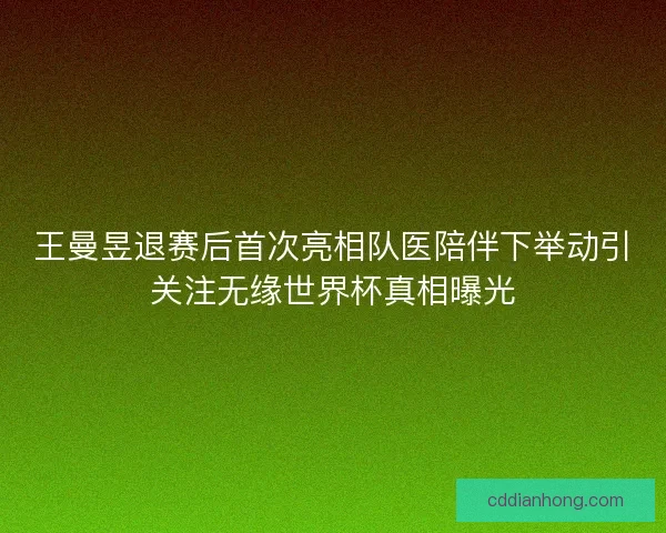 王曼昱退赛后首次亮相队医陪伴下举动引关注无缘世界杯真相曝光