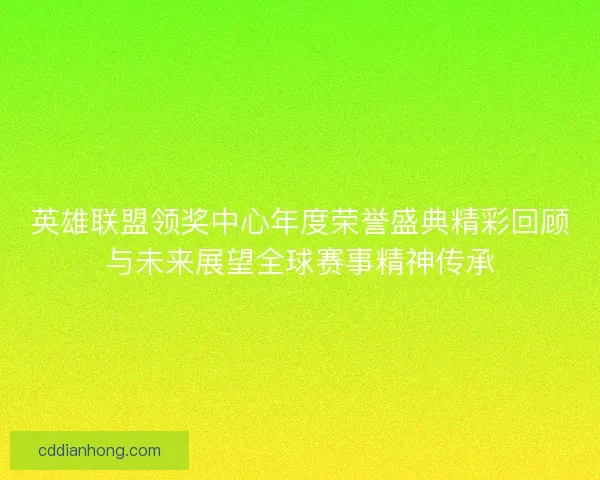 英雄联盟领奖中心年度荣誉盛典精彩回顾与未来展望全球赛事精神传承