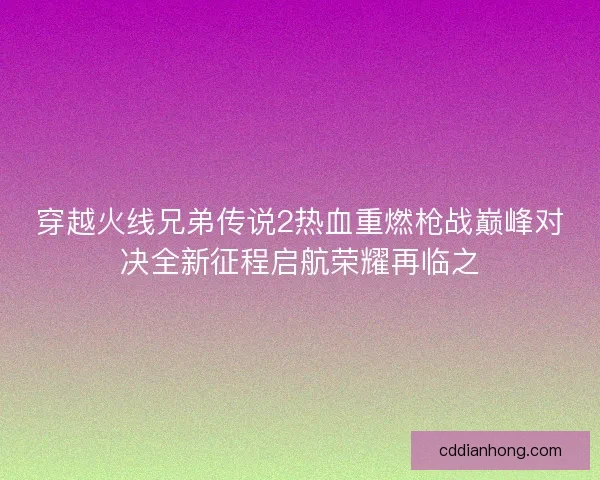 穿越火线兄弟传说2热血重燃枪战巅峰对决全新征程启航荣耀再临之