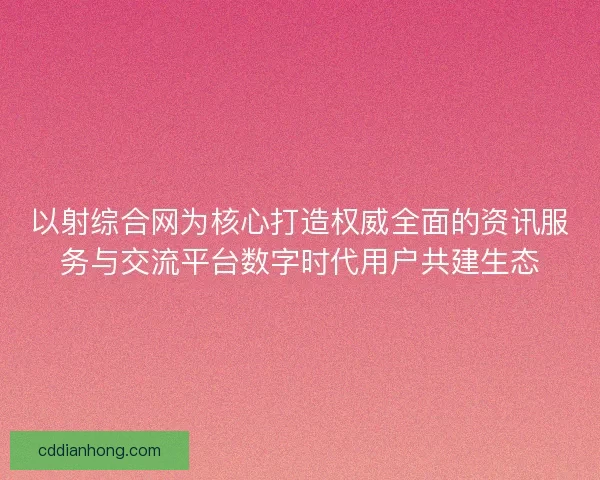 以射综合网为核心打造权威全面的资讯服务与交流平台数字时代用户共建生态