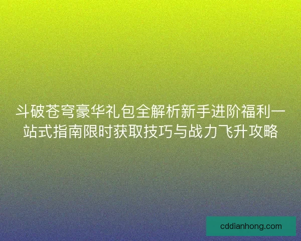 斗破苍穹豪华礼包全解析新手进阶福利一站式指南限时获取技巧与战力飞升攻略