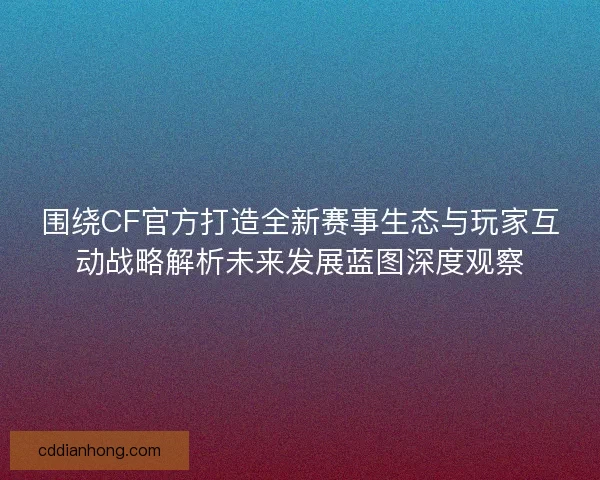 围绕CF官方打造全新赛事生态与玩家互动战略解析未来发展蓝图深度观察