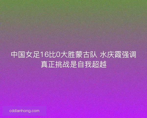 中国女足16比0大胜蒙古队 水庆霞强调真正挑战是自我超越
