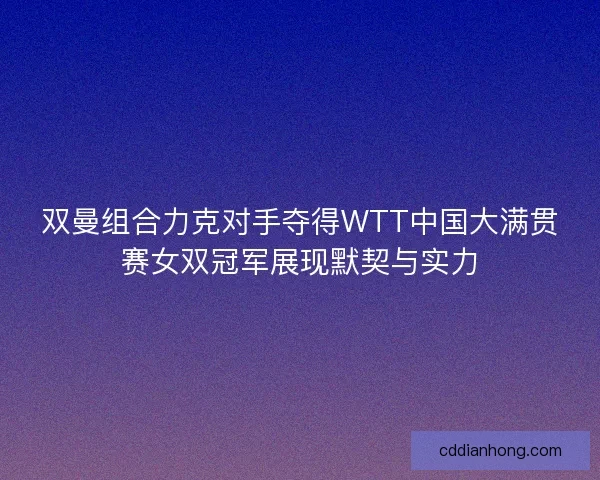 双曼组合力克对手夺得WTT中国大满贯赛女双冠军展现默契与实力