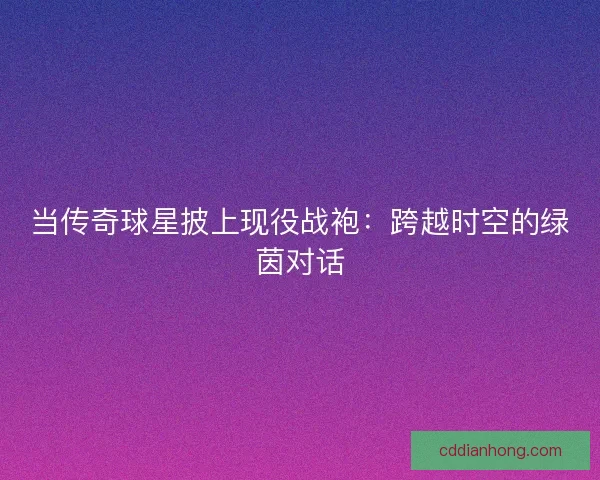 当传奇球星披上现役战袍：跨越时空的绿茵对话