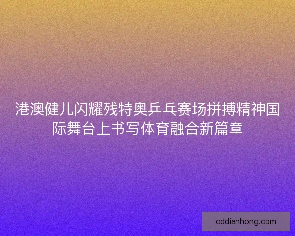 港澳健儿闪耀残特奥乒乓赛场拼搏精神国际舞台上书写体育融合新篇章