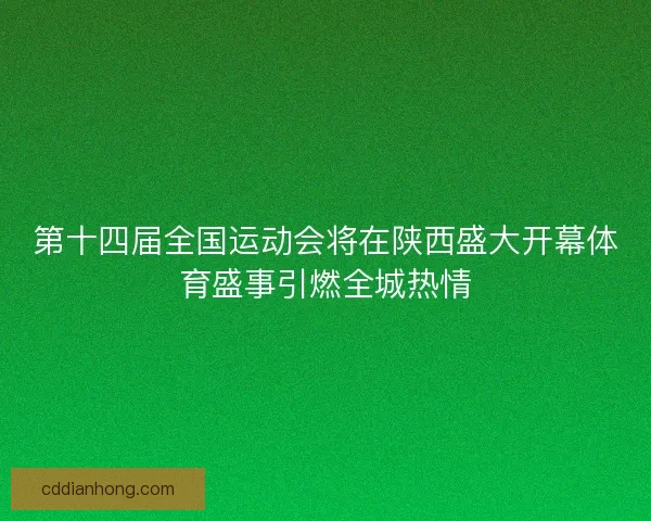 第十四届全国运动会将在陕西盛大开幕体育盛事引燃全城热情