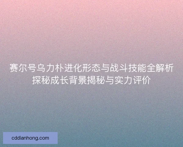 赛尔号乌力朴进化形态与战斗技能全解析探秘成长背景揭秘与实力评价