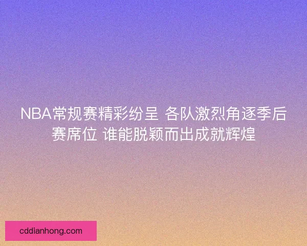 NBA常规赛精彩纷呈 各队激烈角逐季后赛席位 谁能脱颖而出成就辉煌