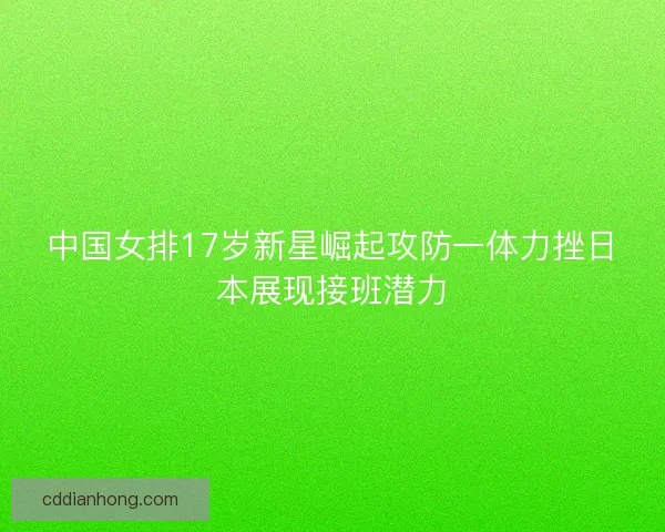 中国女排17岁新星崛起攻防一体力挫日本展现接班潜力