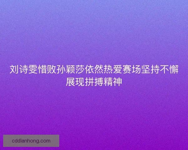 刘诗雯惜败孙颖莎依然热爱赛场坚持不懈展现拼搏精神