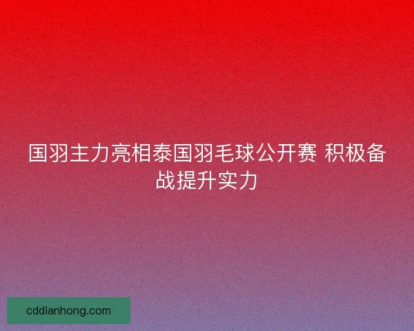国羽主力亮相泰国羽毛球公开赛 积极备战提升实力