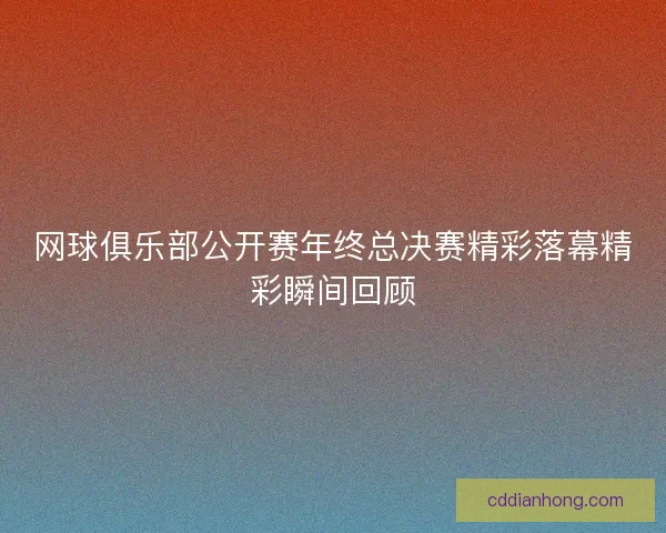 网球俱乐部公开赛年终总决赛精彩落幕精彩瞬间回顾