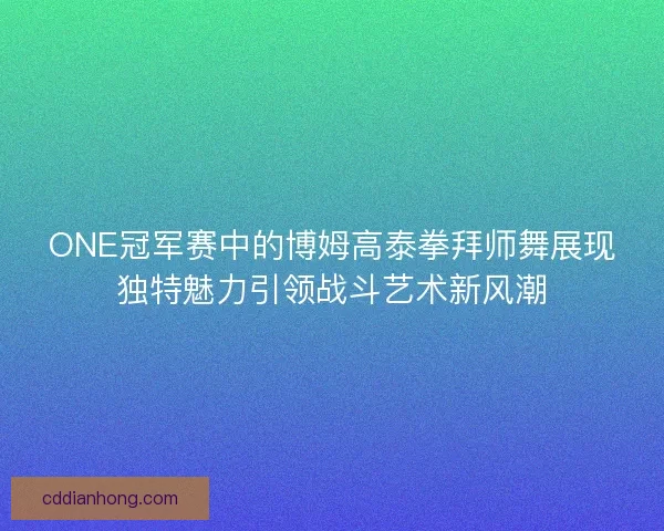 ONE冠军赛中的博姆高泰拳拜师舞展现独特魅力引领战斗艺术新风潮